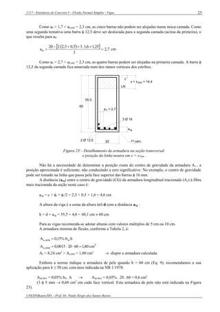 2117 - Estruturas de Concreto I – Flexão Normal Simples - Vigas
UNESP(Bauru/SP) – Prof. Dr. Paulo Sérgio dos Santos Bastos
25
Como ah = 1,7 < ah,mín = 2,3 cm, as cinco barras não podem ser alojadas numa única camada. Como
uma segunda tentativa uma barra  12,5 deve ser deslocada para a segunda camada (acima da primeira), o
que resulta para ah:
   7,2
3
25,16,1.35,05,2220
ah 

 cm
Como ah = 2,7 > ah,mín = 2,3 cm, as quatro barras podem ser alojadas na primeira camada. A barra 
12,5 da segunda camada fica amarrada num dos ramos verticais dos estribos.
x = x = 14,4
55,5
60
20
3 Ø 16
a
2 Ø 12,5
a = 2,7h
c
LN
2lim
1ª cam.
cg
Figura 23 – Detalhamento da armadura na seção transversal
e posição da linha neutra em x = x2lim.
Não há a necessidade de determinar a posição exata do centro de gravidade da armadura As , a
posição aproximada é suficiente, não conduzindo a erro significativo. No exemplo, o centro de gravidade
pode ser tomado na linha que passa pela face superior das barras  16 mm.
A distância (acg) entre o centro de gravidade (CG) da armadura longitudinal tracionada (As) à fibra
mais tracionada da seção neste caso é:
acg = c + t + /2 = 2,5 + 0,5 + 1,6 = 4,6 cm
A altura da viga é a soma da altura útil d com a distância acg :
h = d + acg = 55,5 + 4,6 = 60,1 cm  60 cm
Para as vigas recomenda-se adotar alturas com valores múltiplos de 5 cm ou 10 cm.
A armadura mínima de flexão, conforme a Tabela 2, é:
hb%15,0A wmín,s 
2
mín,s cm80,160200015,0A 
As = 8,24 cm2
> As,mín = 1,80 cm2
 dispor a armadura calculada.
Embora a norma indique a armadura de pele quando h > 60 cm (Eq. 9), recomendamos a sua
aplicação para h ≥ 50 cm, com área indicada na NB 1/1978:
Asp,face = 0,05% bw . h  Asp,face = 0,05% . 20 . 60 = 0,6 cm2
(3  5 mm  0,60 cm2
em cada face vertical. Esta armadura de pele não está indicada na Figura
23).
 