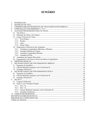 SUMÁRIO
1. INTRODUÇÃO.......................................................................................................................................1
2. DEFINIÇÃO DE VIGA...........................................................................................................................1
3. COMPORTAMENTO RESISTENTE DE VIGAS SOB FLEXÃO SIMPLES......................................1
4. COMPARAÇÃO DOS DOMÍNIOS 2, 3 E 4..........................................................................................4
5. ALGUMAS PRESCRIÇÕES PARA AS VIGAS ...................................................................................6
5.1 Vão Efetivo.........................................................................................................................................6
5.2 Definição da Altura e da Largura.......................................................................................................6
5.3 Cargas Verticais nas Vigas.................................................................................................................7
5.3.1 Peso Próprio................................................................................................................................7
5.3.2 Paredes........................................................................................................................................8
5.3.3 Lajes............................................................................................................................................8
5.3.4 Outras Vigas ...............................................................................................................................8
5.4 Disposições Construtivas das Armaduras ..........................................................................................8
5.4.1 Armaduras Longitudinais Máximas e Mínimas .........................................................................8
5.4.2 Armadura Mínima de Tração .....................................................................................................9
5.4.3 Armadura Longitudinal Máxima ................................................................................................9
5.4.4 Armadura de Pele .......................................................................................................................9
5.5 Armaduras de Ligação Mesa-alma...................................................................................................10
5.6 Espaçamento Livre entre as Faces das Barras Longitudinais ..........................................................11
6. HIPÓTESES BÁSICAS ........................................................................................................................11
7. SEÇÃO RETANGULAR COM ARMADURA SIMPLES ..................................................................13
7.1 Equações de Equilíbrio.....................................................................................................................13
7.2 Cálculo Mediante Equações com Coeficientes K ............................................................................16
7.3 Exemplos Numéricos........................................................................................................................17
8. SEÇÃO RETANGULAR COM ARMADURA DUPLA .....................................................................33
8.1 Equações de Equilíbrio.....................................................................................................................34
8.2 Cálculo Mediante Equações com Coeficientes K ............................................................................37
8.3 Exemplos Numéricos........................................................................................................................38
9. SEÇÃO T...............................................................................................................................................44
9.1 Largura Colaborante.........................................................................................................................49
9.2 Seção T com Armadura Simples ......................................................................................................52
9.2.1 0,8x  hf ....................................................................................................................................53
9.2.2 0,8x > hf ....................................................................................................................................53
9.2.3 Cálculo Mediante Equações com Coeficientes K ....................................................................55
9.2.4 Exemplos Numéricos................................................................................................................56
10. EXERCÍCIOS PROPOSTOS ................................................................................................................66
REFERÊNCIAS BIBLIOGRÁFICAS ..........................................................................................................72
BIBLIOGRAFIA COMPLEMENTAR.........................................................................................................72
TABELAS ANEXAS....................................................................................................................................73
 