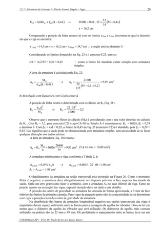 2117 - Estruturas de Concreto I – Flexão Normal Simples - Vigas
UNESP(Bauru/SP) – Prof. Dr. Paulo Sérgio dos Santos Bastos
29
 x4,0dfxb68,0M cdwd    x4,055
4,1
5,2
x22.68,021000 
x = 16,2 cm
Comparando a posição da linha neutra (x) com os limites x2lim e x3lim determina-se qual o domínio
em que a viga se encontra:
cm7,34xcm2,16xcm3,14x lim3lim2   a seção está no domínio 3.
Considerando os limites fornecidos na Eq. 23 e o concreto C25, tem-se:
x/d = 16,2/55 = 0,29 < 0,45  como o limite foi atendido existe solução com armadura
simples.
A área de armadura é calculada pela Eq. 22:
 x4,0d
M
A
sd
d
s

 
 
95,9
2,16.4,055
15,1
50
21000
As 

 cm2
b) Resolução com Equações com Coeficientes K
A posição da linha neutra é determinada com o cálculo de Kc (Eq. 28):
d
2
w
c
M
db
K   2,3
21000
55.22
K
2
c 
Observe que o momento fletor de cálculo (Md) é considerado com o seu valor absoluto no cálculo
de Kc . Com Kc = 3,2, para concreto C25 e aço CA-50 na Tabela A-1 encontram-se: Ks = 0,026, x = 0,29
e domínio 3. Com x = x/d = 0,29, o limite de 0,45 da Eq. 23 (concreto C25) é atendido, pois x = 0,29 <
0,45. Isso significa que a seção pode ser dimensionada com armadura simples, sem necessidade de se fazer
qualquer alteração nos dados iniciais.
A área de armadura (Eq. 30) resulta:
2d
ss cm93,9
55
21000
026,0
d
M
KA  (5  16 mm = 10,00 cm2
)
A armadura mínima para a viga, conforme a Tabela 2, é:
hb%15,0A wmín,s   2
mín,s cm98,160.22.0015,0A 
As > As,mín = 1,98 cm2
O detalhamento da armadura na seção transversal está mostrado na Figura 26. Como o momento
fletor é negativo, a armadura deve obrigatoriamente ser disposta próxima à face superior tracionada da
seção. Seria um erro gravíssimo fazer o contrário, com a armadura As no lado inferior da viga. Tanto no
projeto quanto na execução das vigas, especial atenção deve ser dada a este detalhe.
A posição do centro de gravidade da armadura foi adotada de forma aproximada, a 5 mm da face
inferior das barras da primeira camada. Para vigas de pequeno porte não há a necessidade de se determinar
com rigor a posição exata do centro de gravidade da armadura.
Na distribuição das barras da armadura longitudinal negativa nas seções transversais das vigas é
importante deixar espaço suficiente entre as barras para a passagem da agulha do vibrador. Deve-se ter em
mente qual o diâmetro da agulha do vibrador que será utilizado. Os diâmetros de agulha mais comuns
utilizados na prática são de 25 mm e 49 mm. De preferência o espaçamento entre as barras deve ser um
 