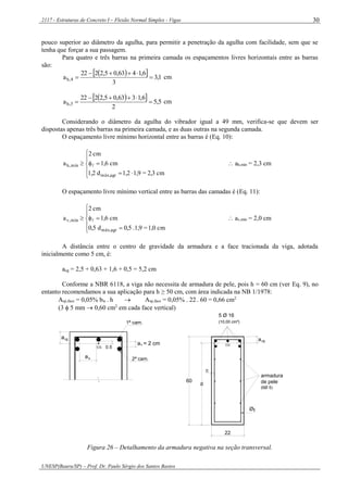 2117 - Estruturas de Concreto I – Flexão Normal Simples - Vigas
UNESP(Bauru/SP) – Prof. Dr. Paulo Sérgio dos Santos Bastos
30
pouco superior ao diâmetro da agulha, para permitir a penetração da agulha com facilidade, sem que se
tenha que forçar a sua passagem.
Para quatro e três barras na primeira camada os espaçamentos livres horizontais entre as barras
são:
   1,3
3
6,1463,05,2222
a 4,h 

 cm
   5,5
2
6,1363,05,2222
a 3,h 

 cm
Considerando o diâmetro da agulha do vibrador igual a 49 mm, verifica-se que devem ser
dispostas apenas três barras na primeira camada, e as duas outras na segunda camada.
O espaçamento livre mínimo horizontal entre as barras é (Eq. 10):







cm2,3=1,91,2d1,2
cm1,6
cm2
a
agrmáx,
mín,h   ah,mín = 2,3 cm
O espaçamento livre mínimo vertical entre as barras das camadas é (Eq. 11):







cm1,0=1,9.0,5d0,5
cm1,6
cm2
a
agrmáx,
mín,v   av,mín = 2,0 cm
A distância entre o centro de gravidade da armadura e a face tracionada da viga, adotada
inicialmente como 5 cm, é:
acg = 2,5 + 0,63 + 1,6 + 0,5 = 5,2 cm
Conforme a NBR 6118, a viga não necessita de armadura de pele, pois h = 60 cm (ver Eq. 9), no
entanto recomendamos a sua aplicação para h ≥ 50 cm, com área indicada na NB 1/1978:
Asp,face = 0,05% bw . h  Asp,face = 0,05% . 22 . 60 = 0,66 cm2
(3  5 mm  0,60 cm2
em cada face vertical)
CG
a
a = 2 cmv
0.5
cg
ah
1ª cam.
2ª cam.
armadura
de pele
(6Ø 5)
a
d
22
cg
5 Ø 16
(10,00 cm²)
60
c
Øt
CG
Figura 26 – Detalhamento da armadura negativa na seção transversal.
 