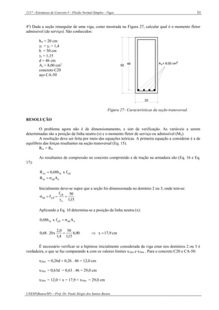 2117 - Estruturas de Concreto I – Flexão Normal Simples - Vigas
UNESP(Bauru/SP) – Prof. Dr. Paulo Sérgio dos Santos Bastos
31
4º) Dada a seção retangular de uma viga, como mostrada na Figura 27, calcular qual é o momento fletor
admissível (de serviço). São conhecidos:
bw = 20 cm
f = c = 1,4
h = 50 cm
s = 1,15
d = 46 cm
As = 8,00 cm2
concreto C20
aço CA-50
46
20
50
A = 8,00 cm²s
Figura 27– Características da seção transversal.
RESOLUÇÃO
O problema agora não é de dimensionamento, e sim de verificação. As variáveis a serem
determinadas são a posição da linha neutra (x) e o momento fletor de serviço ou admissível (Mk).
A resolução deve ser feita por meio das equações teóricas. A primeira equação a considerar é a de
equilíbrio das forças resultantes na seção transversal (Eq. 15).
Rcc = Rst
As resultantes de compressão no concreto comprimido e de tração na armadura são (Eq. 16 e Eq.
17):
cdwcc fxb68,0R 
ssdst AR 
Inicialmente deve-se supor que a seção foi dimensionada no domínio 2 ou 3, onde tem-se:
15,1
50f
f
s
yk
ydsd 


Aplicando a Eq. 10 determina-se a posição da linha neutra (x):
ssdcdw Afxb68,0 
cm9,17x00,8
15,1
50
4,1
0,2
x20.68,0 
É necessário verificar se a hipótese inicialmente considerada da viga estar nos domínios 2 ou 3 é
verdadeira, o que se faz comparando x com os valores limites x2lim e x3lim . Para o concreto C20 e CA-50:
x2lim = 0,26d = 0,26 . 46 = 12,0 cm
x3lim = 0,63d = 0,63 . 46 = 29,0 cm
x2lim = 12,0 < x = 17,9 < x3lim = 29,0 cm
 