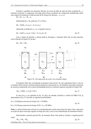 2117 - Estruturas de Concreto I – Flexão Normal Simples - Vigas
UNESP(Bauru/SP) – Prof. Dr. Paulo Sérgio dos Santos Bastos
35
Fazendo o equilíbrio de momentos fletores em torno da linha de ação da força resultante Rst , o
momento resistente à compressão será dado pelas forças resultantes de compressão multiplicadas pelas
suas respectivas distâncias à linha de ação de Rst (braços de alavanca – zcc e zsc):
Md = Rcc . zcc + Rsc . zsc
Substituindo Rcc e Rsc pelas Eq. 27 e 28 fica:
Md = 0,68bw x fcd (zcc) + A's 'sd (zsc)
Aplicando as distâncias zcc e zsc a equação torna-se:
Md = 0,68 bw x fcd (d - 0,4x) + A's 'sd (d - d') Eq. 35
Com o intuito de facilitar o cálculo pode-se decompor o momento fletor Md em duas parcelas,
como indicado na Figura 30, tal que:
Md = M1d + M2d Eq. 36
z = d - 0,4xcc
z = d - d'sc= +
sA
Md
=
=
s1
M
A
1d
+
+
s2A
M2d
As2s1AAs
LN
sA' A's
d
d'
0,4 x
0,8xx
a) b) c)
Figura 30 - Decomposição da seção com armadura dupla.
O momento fletor M1d corresponde ao primeiro termo da Eq. 30, cujo significado físico é o de ser
o momento fletor interno resistente proporcionado por uma parcela As1 da armadura tracionada e pela área
de concreto comprimido com a maior profundidade possível, conforme esquema mostrado na Figura 30b.
 x4,0dfxb68,0M cdwd1  Eq. 37
O valor de x, a ser aplicado na Eq. 32, deve ser adotado conforme o critério da NBR 6118, já
apresentado na Eq. 23, havendo as seguintes possibilidades:
a) x ≤ 0,45d para concretos do Grupo I (fck ≤ 50 MPa);
b) x ≤ 0,35d para concretos do Grupo II (50 < fck ≤ 90 MPa).
Eq. 38
Nota: os valores limites para x devem ser considerados para seções transversais de vigas e lajes, tanto para
as seções de apoio como para aquelas ao longo dos vãos, com ou sem redistribuição de momentos fletores.
Determinada a primeira parcela M1d do momento fletor total, pode-se calcular a segunda parcela
como:
d1dd2 MMM  Eq. 39
 