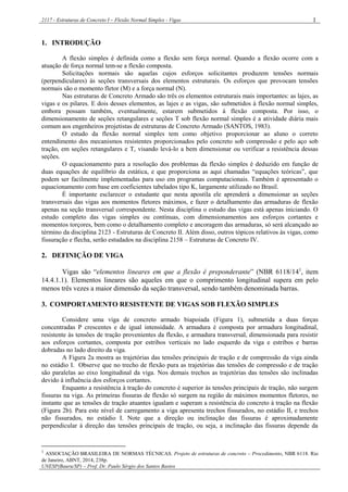 2117 - Estruturas de Concreto I – Flexão Normal Simples - Vigas
UNESP(Bauru/SP) – Prof. Dr. Paulo Sérgio dos Santos Bastos
1
1. INTRODUÇÃO
A flexão simples é definida como a flexão sem força normal. Quando a flexão ocorre com a
atuação de força normal tem-se a flexão composta.
Solicitações normais são aquelas cujos esforços solicitantes produzem tensões normais
(perpendiculares) às seções transversais dos elementos estruturais. Os esforços que provocam tensões
normais são o momento fletor (M) e a força normal (N).
Nas estruturas de Concreto Armado são três os elementos estruturais mais importantes: as lajes, as
vigas e os pilares. E dois desses elementos, as lajes e as vigas, são submetidos à flexão normal simples,
embora possam também, eventualmente, estarem submetidos à flexão composta. Por isso, o
dimensionamento de seções retangulares e seções T sob flexão normal simples é a atividade diária mais
comum aos engenheiros projetistas de estruturas de Concreto Armado (SANTOS, 1983).
O estudo da flexão normal simples tem como objetivo proporcionar ao aluno o correto
entendimento dos mecanismos resistentes proporcionados pelo concreto sob compressão e pelo aço sob
tração, em seções retangulares e T, visando levá-lo a bem dimensionar ou verificar a resistência dessas
seções.
O equacionamento para a resolução dos problemas da flexão simples é deduzido em função de
duas equações de equilíbrio da estática, e que proporciona as aqui chamadas “equações teóricas”, que
podem ser facilmente implementadas para uso em programas computacionais. Também é apresentado o
equacionamento com base em coeficientes tabelados tipo K, largamente utilizado no Brasil.
É importante esclarecer o estudante que nesta apostila ele aprenderá a dimensionar as seções
transversais das vigas aos momentos fletores máximos, e fazer o detalhamento das armaduras de flexão
apenas na seção transversal correspondente. Nesta disciplina o estudo das vigas está apenas iniciando. O
estudo completo das vigas simples ou contínuas, com dimensionamentos aos esforços cortantes e
momentos torçores, bem como o detalhamento completo e ancoragem das armaduras, só será alcançado ao
término da disciplina 2123 - Estruturas de Concreto II. Além disso, outros tópicos relativos às vigas, como
fissuração e flecha, serão estudados na disciplina 2158 – Estruturas de Concreto IV.
2. DEFINIÇÃO DE VIGA
Vigas são “elementos lineares em que a flexão é preponderante” (NBR 6118/141
, item
14.4.1.1). Elementos lineares são aqueles em que o comprimento longitudinal supera em pelo
menos três vezes a maior dimensão da seção transversal, sendo também denominada barras.
3. COMPORTAMENTO RESISTENTE DE VIGAS SOB FLEXÃO SIMPLES
Considere uma viga de concreto armado biapoiada (Figura 1), submetida a duas forças
concentradas P crescentes e de igual intensidade. A armadura é composta por armadura longitudinal,
resistente às tensões de tração provenientes da flexão, e armadura transversal, dimensionada para resistir
aos esforços cortantes, composta por estribos verticais no lado esquerdo da viga e estribos e barras
dobradas no lado direito da viga.
A Figura 2a mostra as trajetórias das tensões principais de tração e de compressão da viga ainda
no estádio I. Observe que no trecho de flexão pura as trajetórias das tensões de compressão e de tração
são paralelas ao eixo longitudinal da viga. Nos demais trechos as trajetórias das tensões são inclinadas
devido à influência dos esforços cortantes.
Enquanto a resistência à tração do concreto é superior às tensões principais de tração, não surgem
fissuras na viga. As primeiras fissuras de flexão só surgem na região de máximos momentos fletores, no
instante que as tensões de tração atuantes igualam e superam a resistência do concreto à tração na flexão
(Figura 2b). Para este nível de carregamento a viga apresenta trechos fissurados, no estádio II, e trechos
não fissurados, no estádio I. Note que a direção ou inclinação das fissuras é aproximadamente
perpendicular à direção das tensões principais de tração, ou seja, a inclinação das fissuras depende da
1
ASSOCIAÇÃO BRASILEIRA DE NORMAS TÉCNICAS. Projeto de estruturas de concreto – Procedimento, NBR 6118. Rio
de Janeiro, ABNT, 2014, 238p.
 