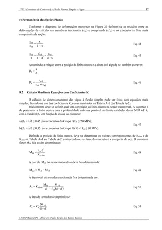 2117 - Estruturas de Concreto I – Flexão Normal Simples - Vigas
UNESP(Bauru/SP) – Prof. Dr. Paulo Sérgio dos Santos Bastos
37
c) Permanência das Seções Planas
Conforme o diagrama de deformações mostrado na Figura 29 definem-se as relações entre as
deformações de cálculo nas armaduras tracionada (sd) e comprimida (’sd) e no concreto da fibra mais
comprimida da seção.
xd
x
sd
cd




Eq. 44
xddxx
sdsdcd







Eq. 45
Assumindo a relação entre a posição da linha neutra e a altura útil d pode-se também escrever:
d
x
x 
sdcd
cd
x


 Eq. 46
8.2 Cálculo Mediante Equações com Coeficientes K
O cálculo de dimensionamento das vigas à flexão simples pode ser feito com equações mais
simples, fazendo-se uso dos coeficientes K, como mostrados na Tabela A-1 (ou Tabela A-2).
Inicialmente deve-se definir qual será a posição da linha neutra na seção transversal. A sugestão é
de posicionar a linha neutra com a profundidade máxima possível, no limite estabelecido na NBR 6118,
com a variável x em função da classe do concreto:
a) x = x/d ≤ 0,45 para concretos do Grupo I (fck ≤ 50 MPa);
b) x = x/d ≤ 0,35 para concretos do Grupo II (50 < fck ≤ 90 MPa).
Eq. 47
Definida a posição da linha neutra, deve-se determinar os valores correspondentes de Kclim e de
Kslim na Tabela A-1 ou Tabela A-2, conhecendo-se a classe do concreto e a categoria do aço. O momento
fletor M1d fica assim determinado:
limc
2
w
d1
K
db
M  Eq. 48
A parcela M2d do momento total também fica determinada:
d1dd2 MMM  Eq. 49
A área total de armadura tracionada fica determinada por:
 ddf
M
d
M
KA
yd
d2d1
limss

 Eq. 50
A área de armadura comprimida é:
dd
M
KA d2
ss

 Eq. 51
 