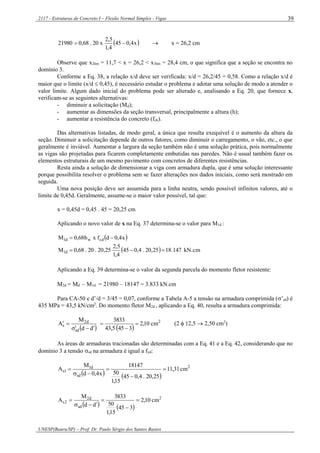 2117 - Estruturas de Concreto I – Flexão Normal Simples - Vigas
UNESP(Bauru/SP) – Prof. Dr. Paulo Sérgio dos Santos Bastos
39
 x4,045
4,1
5,2
x20.68,021980   x = 26,2 cm
Observe que x2lim = 11,7 < x = 26,2 < x3lim = 28,4 cm, o que significa que a seção se encontra no
domínio 3.
Conforme a Eq. 38, a relação x/d deve ser verificada: x/d = 26,2/45 = 0,58. Como a relação x/d é
maior que o limite (x/d  0,45), é necessário estudar o problema e adotar uma solução de modo a atender o
valor limite. Algum dado inicial do problema pode ser alterado e, analisando a Eq. 20, que fornece x,
verificam-se as seguintes alternativas:
- diminuir a solicitação (Md);
- aumentar as dimensões da seção transversal, principalmente a altura (h);
- aumentar a resistência do concreto (fck).
Das alternativas listadas, de modo geral, a única que resulta exequível é o aumento da altura da
seção. Diminuir a solicitação depende de outros fatores, como diminuir o carregamento, o vão, etc., o que
geralmente é inviável. Aumentar a largura da seção também não é uma solução prática, pois normalmente
as vigas são projetadas para ficarem completamente embutidas nas paredes. Não é usual também fazer os
elementos estruturais de um mesmo pavimento com concretos de diferentes resistências.
Resta ainda a solução de dimensionar a viga com armadura dupla, que é uma solução interessante
porque possibilita resolver o problema sem se fazer alterações nos dados iniciais, como será mostrado em
seguida.
Uma nova posição deve ser assumida para a linha neutra, sendo possível infinitos valores, até o
limite de 0,45d. Geralmente, assume-se o maior valor possível, tal que:
x = 0,45d = 0,45 . 45 = 20,25 cm
Aplicando o novo valor de x na Eq. 37 determina-se o valor para M1d :
 x4,0dfxb68,0M cdwd1 
  kN.cm147.1825,20.4,045
4,1
5,2
25,20.20.68,0M d1 
Aplicando a Eq. 39 determina-se o valor da segunda parcela do momento fletor resistente:
M2d = Md – M1d = 21980 – 18147 = 3.833 kN.cm
Para CA-50 e d’/d = 3/45 = 0,07, conforme a Tabela A-5 a tensão na armadura comprimida (’sd) é
435 MPa = 43,5 kN/cm2
. Do momento fletor M2d , aplicando a Eq. 40, resulta a armadura comprimida:
 dd
M
A
sd
d2
s


 
2
cm10,2
3455,43
3833


 (2  12,5  2,50 cm2
)
As áreas de armaduras tracionadas são determinadas com a Eq. 41 e a Eq. 42, considerando que no
domínio 3 a tensão sd na armadura é igual a fyd:
   
2
sd
d1
1s cm31,11
25,20.4,045
15,1
50
18147
x4,0d
M
A 




   
2
sd
d2
2s cm10,2
345
15,1
50
3833
dd
M
A 




 