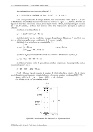 2117 - Estruturas de Concreto I – Flexão Normal Simples - Vigas
UNESP(Bauru/SP) – Prof. Dr. Paulo Sérgio dos Santos Bastos
43
A armadura mínima, de acordo com a Tabela 2, é:
As,mín = 0,150 % bw h = 0,00150 . 14 . 60 = 1,26 cm2
 As >> As,mín
Entre várias possibilidades de arranjos de barras pode ser escolhido 3  20 + 2  16  13,45 cm2
.
O detalhamento das armaduras na seção transversal está mostrado na Figura 33. A Tabela A-4 mostra que
é possível alojar duas barras numa camada, pois a largura mínima é 13 cm, menor que a largura existente
de 14 cm. No entanto, a distância livre entre as barras deve proporcionar a passagem da agulha do
vibrador.
A distância livre entre as barras é:
ah = 14 – 2(2,5 + 0,63 + 2,0) = 3,7 cm
A distância de 3,7 cm não possibilita a passagem da agulha com diâmetro de 49 mm. Neste caso
deve-se utilizar uma agulha menor, com diâmetro de 25 mm por exemplo.
A distância livre vertical entre as camadas é (Eq. 11):







cm1,0=1,9.0,50,5d
cm2,0
cm2
a
agrmáx,
mín,v   av,mín = 2,0 cm
A distância acg inicialmente adotada como 6 cm, conforme o detalhamento escolhido, é:
acg = 2,5 + 0,63 + 2,0 + 2,0 = 7,1 cm
A distância d’ entre o centro de gravidade da armadura comprimida à face comprimida, adotada
inicialmente como 4 cm, é:
d’ = 2,5 + 0,63 + 1,25/2 = 3,8 cm
Com h = 60 cm, a viga não necessita de armadura de pele (ver Eq. 9), no entanto, a fim de evitar o
possível surgimento de fissuras por retração, indicamos colocar uma armadura com área da NB 1/1978:
Asp,face = 0,05% bw . h  Asp,face = 0,05% . 14 . 60 = 0,42 cm2
(3  4,2 mm  0,42 cm2
em cada face vertical)
d
2 Ø 16
a
d'
14
60
3 Ø 20
CG
2 Ø 12,5
cg
armadura
de pele
(6 Ø 4,2)
Figura 33 – Detalhamento das armaduras na seção transversal.
 