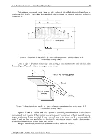 2117 - Estruturas de Concreto I – Flexão Normal Simples - Vigas
UNESP(Bauru/SP) – Prof. Dr. Paulo Sérgio dos Santos Bastos
50
As tensões de compressão x na viga e nas lajes variam de intensidade, diminuindo conforme se
afastam da alma da viga (Figura 48). De modo idealizado as tensões são tomadas constantes na largura
colaborante bf.
Linha neutra
xe xd
wb
1,e w 1,db b b
fb
h

hf
x máxx
Figura 48 – Distribuição das tensões de compressão x na alma e nas lajes da seção T.
(Leonhardt e Mönnig, 1982).
Como as lajes se deformam menos que a alma da viga, a linha neutra mostra uma curvatura além
da alma (Figura 49), sendo várias as causas para tal curvatura.

x
xmáx
Linha neutra
(curva)
Curva
Tensão na borda superior
x
Figura 49 – Distribuição das tensões de compressão x e trajetória da linha neutra na seção T.
(Leonhardt e Mönnig, 1982).
Segundo a NBR 6118 (item 14.6.2.2), “Quando a estrutura for modelada sem a consideração
automática da ação conjunta de lajes e vigas, esse efeito pode ser considerado mediante a adoção de uma
largura colaborante da laje associada à viga, compondo uma seção transversal T. A consideração da
seção T pode ser feita para estabelecer as distribuições de esforços internos, tensões, deformações e
deslocamentos da estrutura, de uma forma mais realista”.
A Figura 50 mostra os parâmetros a serem analisados no estudo das seções T.
 