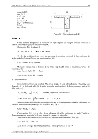 2117 - Estruturas de Concreto I – Flexão Normal Simples - Vigas
UNESP(Bauru/SP) – Prof. Dr. Paulo Sérgio dos Santos Bastos
57
concreto C20
aço CA-50
c = 2,5 cm
s = 1,15
c = f = 1,4
Mk = + 15.000 kN.cm
brita 1
t = 6,3 mm
20
100
8
50
Figura 56 – Dimensões da seção T.
RESOLUÇÃO
Como exemplo de aplicação a resolução será feita segundo as equações teóricas deduzidas e
também conforme as equações com coeficientes K.
O momento fletor de cálculo é:
kN.cm000.21000.15.4,1M.M kfd 
O valor de acg (distância do centro de gravidade da armadura tracionada à face tracionada da
seção) será adotado como 5 cm, o que resulta na altura útil:
d = h – 5 cm = 50 – 5 = 45 cm
Os valores limites entre os domínios 2, 3 e 4 para o aço CA-50 e para os concretos do Grupo I de
resistência, são:
x2lim = 0,26d = 0,26 . 45 = 11,7 cm
x3lim = 0,63d = 0,63 . 45 = 28,4 cm
a) Equações teóricas
Inicialmente supõe-se que resultará 0,8x  hf e a seção T será calculada como retangular, com
dimensões bf . h. Aplicando a Eq. 20 da seção retangular com bf ao invés de bw encontra-se a posição da
linha neutra (x):
 x4,0dfxb68,0M cdfd  , com Md sempre com valor absoluto.
 x4,045
4,1
0,2
x100.68,021000   x = 5,0 cm
A profundidade do diagrama retangular simplificado de distribuição de tensões de compressão no
concreto, para os concretos do Grupo I de resistência (Eq. 12), é:
0,8x = 0,8 . 5,0 = 4,0 cm
Como resultou 0,8x = 4 cm < hf = 8 cm, a hipótese inicial foi confirmada, e a seção T pode ser
dimensionada como retangular bf . h, com as equações para seção retangular.
A verificação do domínio mostra que a seção T encontra-se no domínio 2, dado que:
x = 5,0 cm < x2lim = 11,7 cm
Além disso, a posição da linha neutra atende o limite apresentado na Eq. 59:
 