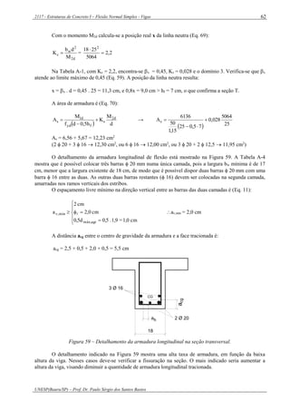 2117 - Estruturas de Concreto I – Flexão Normal Simples - Vigas
UNESP(Bauru/SP) – Prof. Dr. Paulo Sérgio dos Santos Bastos
62
Com o momento M2d calcula-se a posição real x da linha neutra (Eq. 69):
d2
2
w
c
M
db
K  = 2,2
5064
2518 2


Na Tabela A-1, com Kc = 2,2, encontra-se x = 0,45, Ks = 0,028 e o domínio 3. Verifica-se que x
atende ao limite máximo de 0,45 (Eq. 59). A posição da linha neutra resulta:
x = x . d = 0,45 . 25 = 11,3 cm, e 0,8x = 9,0 cm > hf = 7 cm, o que confirma a seção T.
A área de armadura é (Eq. 70):
  d
M
K
h5,0df
M
A d2
s
fyd
d1
s 

 →
  25
5064
028,0
75,025
15,1
50
6136
As 


As = 6,56 + 5,67 = 12,23 cm2
(2  20 + 3  16  12,30 cm2
, ou 6  16  12,00 cm2
, ou 3  20 + 2  12,5  11,95 cm2
)
O detalhamento da armadura longitudinal de flexão está mostrado na Figura 59. A Tabela A-4
mostra que é possível colocar três barras  20 mm numa única camada, pois a largura bw mínima é de 17
cm, menor que a largura existente de 18 cm, de modo que é possível dispor duas barras  20 mm com uma
barra  16 entre as duas. As outras duas barras restantes ( 16) devem ser colocadas na segunda camada,
amarradas nos ramos verticais dos estribos.
O espaçamento livre mínimo na direção vertical entre as barras das duas camadas é (Eq. 11):







cm1,0=1,9.0,50,5d
cm0,2
cm2
a
agrmáx,
mín,v  av,mín = 2,0 cm
A distância acg entre o centro de gravidade da armadura e a face tracionada é:
acg = 2,5 + 0,5 + 2,0 + 0,5 = 5,5 cm
cga
CG
2 Ø 20
3 Ø 16
18
ha
Figura 59 – Detalhamento da armadura longitudinal na seção transversal.
O detalhamento indicado na Figura 59 mostra uma alta taxa de armadura, em função da baixa
altura da viga. Nesses casos deve-se verificar a fissuração na seção. O mais indicado seria aumentar a
altura da viga, visando diminuir a quantidade de armadura longitudinal tracionada.
 
