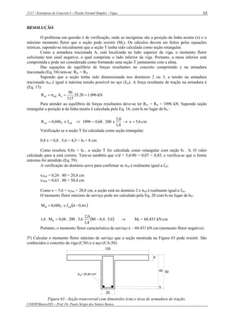 2117 - Estruturas de Concreto I – Flexão Normal Simples - Vigas
UNESP(Bauru/SP) – Prof. Dr. Paulo Sérgio dos Santos Bastos
65
RESOLUÇÃO
O problema em questão é de verificação, onde as incógnitas são a posição da linha neutra (x) e o
máximo momento fletor que a seção pode resistir (Mk). Os cálculos devem ser feitos pelas equações
teóricas, supondo-se inicialmente que a seção T tenha sido calculada como seção retangular.
Como a armadura tracionada As está localizada no lado superior da viga, o momento fletor
solicitante tem sinal negativo, o qual comprime o lado inferior da viga. Portanto, a mesa inferior está
comprimida e pode ser considerada como formando uma seção T juntamente com a alma.
Das equações de equilíbrio de forças resultantes no concreto comprimido e na armadura
tracionada (Eq. 54) tem-se: Rcc = Rst
Supondo que a seção tenha sido dimensionada nos domínios 2 ou 3, a tensão na armadura
tracionada sd é igual à máxima tensão possível no aço (fyd). A força resultante de tração na armadura é
(Eq. 17):
kN096.120,25
15,1
50
AR ssdst 
Para atender ao equilíbrio de forças resultantes deve-se ter Rcc = Rst = 1096 kN. Supondo seção
retangular a posição x da linha neutra é calculada pela Eq. 16, com bf no lugar de bw :
cm6,5x
4,1
0,2
x200.68,01096fxb68,0R cdfcc 
Verificação se a seção T foi calculada como seção retangular:
0,8 x = 0,8 . 5,6 = 4,5 < hf = 8 cm
Como resultou 0,8x < hf , a seção T foi calculada como retangular com seção bf . h. O valor
calculado para x está correto. Tem-se também que x/d = 5,6/80 = 0,07 < 0,45, e verifica-se que o limite
máximo foi atendido (Eq. 59).
A verificação do domínio serve para confirmar se sd é realmente igual a fyd:
x2lim = 0,26 . 80 = 20,8 cm
x3lim = 0,63 . 80 = 50,4 cm
Como x = 5,6 < x2lim = 20,8 cm, a seção está no domínio 2 e sd é realmente igual a fyd .
O momento fletor máximo de serviço pode ser calculado pela Eq. 20 com bf no lugar de bw:
 x4,0dfxb68,0M cdfd 
 6,5.4,080
4,1
0,2
6,5.200.68,0M.4,1 k   Mk = 60.431 kN.cm
Portanto, o momento fletor característico de serviço é – 60.431 kN.cm (momento fletor negativo).
5º) Calcular o momento fletor máximo de serviço que a seção mostrada na Figura 63 pode resistir. São
conhecidos o concreto da viga (C30) e o aço (CA-50).
45
5
50
20
8
120
A = 20,80 cm²s
Figura 63 - Seção transversal com dimensões (cm) e área de armadura de tração.
 