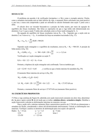 2117 - Estruturas de Concreto I – Flexão Normal Simples - Vigas
UNESP(Bauru/SP) – Prof. Dr. Paulo Sérgio dos Santos Bastos
66
RESOLUÇÃO
O problema em questão é de verificação (incógnitas x e Mk), como o exemplo anterior. Porém,
como a armadura tracionada está no lado inferior da viga, o momento fletor solicitante tem sinal positivo
e, por isso, a mesa está comprimida e pode ser utilizada no cálculo formando uma seção T junto com a
alma.
O cálculo deve ser iniciado buscando-se a posição da linha neutra, por meio da equação de
equilíbrio das forças resultantes. São feitas as suposições de que a viga tenha sido dimensionada nos
domínios 2 ou 3 e que a seção T tenha sido calculada como se fosse seção retangular bf . h.
Da equação de equilíbrio de forças resultantes tem-se Rcc = Rst . Supondo que a seção está no
domínio 2 ou 3 tem-se sd = fyd . A resultante de força na armadura tracionada é (Eq. 17):
kN90480,20
15,1
50
AR ssdst 
Supondo seção retangular e o equilíbrio de resultantes, tem-se Rcc = Rst = 904 kN. A posição da
linha neutra é (Eq. 16):
cm2,5x
4,1
0,3
x120.68,0904fxb68,0R cdfcc 
Verificação se é seção retangular ou seção T:
0,8 x = 0,8 . 5,2 = 4,2 < hf = 8 cm
Portanto, a hipótese de seção retangular está confirmada. Tem-se também que:
x/d = 5,2/45 = 0,12 < 0,45 , e verifica-se que o limite máximo foi atendido (Eq. 59).
O momento fletor máximo de serviço é (Eq. 20):
 x4,0dfxb68,0M cdfd 
 2,5.4,045
4,1
0,3
2,5.120.68,0M.4,1 k   Mk = 27.875 kN.cm
Portanto, o momento fletor de serviço é 27.875 kN.cm (momento fletor positivo).
10. EXERCÍCIOS PROPOSTOS
1º) Para a viga contínua da Figura 64, admitida com seção transversal constante nos dois vãos, determinar
d e As para o apoio central B, de tal modo que se tenha a mínima altura e armadura simples. Detalhar a
seção transversal e calcular as deformações máximas no concreto e no aço.
Para a seção sob o máximo momento fletor característico positivo de 5.750 kN.cm dimensionar a
armadura de flexão, considerando a altura útil d determinada anteriormente. Calcule as deformações nos
materiais. Verifique e analise os domínios de deformação para essa seção e do apoio B.
Dados: bw = 14 cm c = f = 1,4 t = 5 mm
C25 s = 1,15 brita 1
CA-50 c = 2,5 cm
 