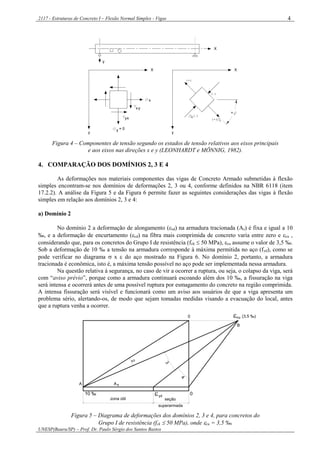 2117 - Estruturas de Concreto I – Flexão Normal Simples - Vigas
UNESP(Bauru/SP) – Prof. Dr. Paulo Sérgio dos Santos Bastos
4
X
y
X
y
y = 0
x
X
y
( - )
( + )
II
I
( - )
( + )
+
xy
yx
Figura 4 – Componentes de tensão segundo os estados de tensão relativos aos eixos principais
e aos eixos nas direções x e y (LEONHARDT e MÖNNIG, 1982).
4. COMPARAÇÃO DOS DOMÍNIOS 2, 3 E 4
As deformações nos materiais componentes das vigas de Concreto Armado submetidas à flexão
simples encontram-se nos domínios de deformações 2, 3 ou 4, conforme definidos na NBR 6118 (item
17.2.2). A análise da Figura 5 e da Figura 6 permite fazer as seguintes considerações das vigas à flexão
simples em relação aos domínios 2, 3 e 4:
a) Domínio 2
No domínio 2 a deformação de alongamento (sd) na armadura tracionada (As) é fixa e igual a 10
‰, e a deformação de encurtamento (cd) na fibra mais comprimida de concreto varia entre zero e cu ,
considerando que, para os concretos do Grupo I de resistência (fck  50 MPa), cu assume o valor de 3,5 ‰.
Sob a deformação de 10 ‰ a tensão na armadura corresponde à máxima permitida no aço (fyd), como se
pode verificar no diagrama  x  do aço mostrado na Figura 6. No domínio 2, portanto, a armadura
tracionada é econômica, isto é, a máxima tensão possível no aço pode ser implementada nessa armadura.
Na questão relativa à segurança, no caso de vir a ocorrer a ruptura, ou seja, o colapso da viga, será
com “aviso prévio”, porque como a armadura continuará escoando além dos 10 ‰, a fissuração na viga
será intensa e ocorrerá antes de uma possível ruptura por esmagamento do concreto na região comprimida.
A intensa fissuração será visível e funcionará como um aviso aos usuários de que a viga apresenta um
problema sério, alertando-os, de modo que sejam tomadas medidas visando a evacuação do local, antes
que a ruptura venha a ocorrer.
superarmada
seção
B
(3,5 ‰)0
0
A
10 ‰
2
3
4
zona útil
yd
As
cu
Figura 5 – Diagrama de deformações dos domínios 2, 3 e 4, para concretos do
Grupo I de resistência (fck  50 MPa), onde cu = 3,5 ‰.
 