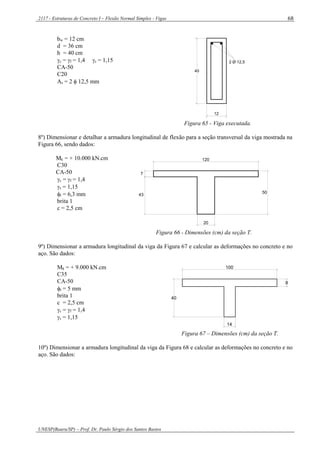 2117 - Estruturas de Concreto I – Flexão Normal Simples - Vigas
UNESP(Bauru/SP) – Prof. Dr. Paulo Sérgio dos Santos Bastos
68
bw = 12 cm
d = 36 cm
h = 40 cm
c = f = 1,4 s = 1,15
CA-50
C20
As = 2  12,5 mm
2 Ø 12,5
40
12
Figura 65 - Viga executada.
8º) Dimensionar e detalhar a armadura longitudinal de flexão para a seção transversal da viga mostrada na
Figura 66, sendo dados:
Mk = + 10.000 kN.cm
C30
CA-50
c = f = 1,4
s = 1,15
t = 6,3 mm
brita 1
c = 2,5 cm
7
43
20
120
50
Figura 66 - Dimensões (cm) da seção T.
9º) Dimensionar a armadura longitudinal da viga da Figura 67 e calcular as deformações no concreto e no
aço. São dados:
Mk = + 9.000 kN.cm
C35
CA-50
t = 5 mm
brita 1
c = 2,5 cm
c = f = 1,4
s = 1,15
100
40
8
14
Figura 67 – Dimensões (cm) da seção T.
10º) Dimensionar a armadura longitudinal da viga da Figura 68 e calcular as deformações no concreto e no
aço. São dados:
 