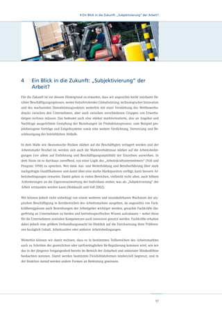 4 Ein Blick in die Zukunft: „Subjektivierung“ der Arbeit?

4	 Blick in die Zukunft: „Subjektivierung“ der
Ein
Arbeit?
Für die Zukunft ist vor diesem Hintergrund zu erwarten, dass wir angesichts leicht nutzbarer flexibler Beschäftigungsoptionen, weiter fortschreitender Globalisierung, technologischer Innovation
und des wachsenden Dienstleistungssektors weiterhin mit einer Verstärkung des Wettbewerbsdrucks zwischen den Unternehmen, aber auch zwischen verschiedenen Gruppen von Erwerbstätigen rechnen müssen. Das bedeutet auch eine stärker marktorientierte, also an Angebot und
Nachfrage ausgerichtete Gestaltung der Beziehungen im Produktionsprozess: zum Beispiel projektbezogene Verträge und Entgeltsysteme sowie eine weitere Verdichtung, Vernetzung und Beschleunigung der betrieblichen Abläufe.
In dem Maße wie ökonomische Risiken stärker auf die Beschäftigten verlagert werden und der
Arbeitsmarkt flexibel ist, werden sich auch die Marktverhältnisse stärker auf die Arbeitsbedingungen (vor allem auf Entlohnung und Beschäftigungsstabilität) der Einzelnen auswirken. In
dem Sinne ist es durchaus zutreffend, von einer Logik des „Arbeitskraftunternehmers“ (Voß und
Pongratz 1998) zu sprechen. Wer dank Aus- und Weiterbildung und Berufserfahrung über stark
nachgefragte Qualifikationen und damit über eine starke Marktposition verfügt, kann bessere Arbeitsbedingungen erwarten. Damit gehen in vielen Bereichen, vielleicht nicht allen, auch höhere
Anforderungen an die Eigenverantwortung der Individuen einher, was als „Subjektivierung“ der
Arbeit verstanden werden kann (Moldaschl und Voß 2002).
Wir können jedoch nicht unbedingt von einem weiteren und unumkehrbaren Wachstum der atypischen Beschäftigung in Kernbereichen des Arbeitsmarktes ausgehen, da angesichts von Fachkräfteengpässen auch Bestrebungen der Arbeitgeber wichtiger werden, gesuchte Fachkräfte längerfristig an Unternehmen zu binden und betriebsspezifisches Wissen aufzubauen – wobei diese
für die Unternehmen zentralen Kompetenzen auch intensiver genutzt werden. Fachkräfte erhalten
dabei jedoch eine größere Verhandlungsmacht im Hinblick auf die Durchsetzung ihrer Präferenzen bezüglich Gehalt, Arbeitszeiten oder anderen Arbeitsbedingungen.
Weiterhin können wir damit rechnen, dass es in bestimmten Teilbereichen des Arbeitsmarktes
auch zu Schritten der gesetzlichen oder tarifvertraglichen Re-Regulierung kommen wird, wie wir
das in der jüngeren Vergangenheit bereits im Bereich der Zeitarbeit und sektoraler Mindestlöhne
beobachten konnten. Damit werden bestimmte Flexibilitätsformen tendenziell begrenzt, und in
der Reaktion darauf werden andere Formen an Bedeutung gewinnen.

17

 