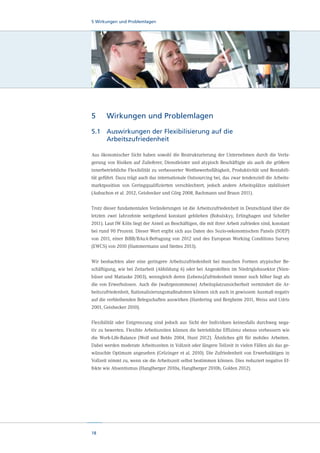 5 Wirkungen und Problemlagen

5	

Wirkungen und Problemlagen

5.1	
Auswirkungen der Flexibilisierung auf die
Arbeitszufriedenheit
Aus ökonomischer Sicht haben sowohl die Restrukturierung der Unternehmen durch die Verlagerung von Risiken auf Zulieferer, Dienstleister und atypisch Beschäftigte als auch die größere
innerbetriebliche Flexibilität zu verbesserter Wettbewerbsfähigkeit, Produktivität und Rentabilität geführt. Dazu trägt auch das internationale Outsourcing bei, das zwar tendenziell die Arbeitsmarktposition von Geringqualifizierten verschlechtert, jedoch andere Arbeitsplätze stabilisiert
(Aubuchon et al. 2012, Geishecker und Görg 2008, Bachmann und Braun 2011).
Trotz dieser fundamentalen Veränderungen ist die Arbeitszufriedenheit in Deutschland über die
letzten zwei Jahrzehnte weitgehend konstant geblieben (Bohulskyy, Erlinghagen und Scheller
2011). Laut IW Köln liegt der Anteil an Beschäftigen, die mit ihrer Arbeit zufrieden sind, konstant
bei rund 90 Prozent. Dieser Wert ergibt sich aus Daten des Sozio-oekonomischen Panels (SOEP)
von 2011, einer BiBB/BAuA-Befragung von 2012 und des European Working Conditions Survey
(EWCS) von 2010 (Hammermann und Stettes 2013).
Wir beobachten aber eine geringere Arbeitszufriedenheit bei manchen Formen atypischer Beschäftigung, wie bei Zeitarbeit (Abbildung 6) oder bei Angestellten im Niedriglohnsektor (Nienhüser und Matiaske 2003), wenngleich deren (Lebens)Zufriedenheit immer noch höher liegt als
die von Erwerbslosen. Auch die (wahrgenommene) Arbeitsplatzunsicherheit vermindert die Arbeitszufriedenheit, Rationalisierungsmaßnahmen können sich auch in gewissem Ausmaß negativ
auf die verbleibenden Belegschaften auswirken (Hardering und Bergheim 2011, Weiss und Udris
2001, Geishecker 2010).
Flexibilität oder Entgrenzung sind jedoch aus Sicht der Individuen keinesfalls durchweg negativ zu bewerten. Flexible Arbeitszeiten können die betriebliche Effizienz ebenso verbessern wie
die Work-Life-Balance (Wolf und Beblo 2004, Hunt 2012). Ähnliches gilt für mobiles Arbeiten.
Dabei werden moderate Arbeitszeiten in Vollzeit oder längere Teilzeit in vielen Fällen als das gewünschte Optimum angesehen (Grözinger et al. 2010). Die Zufriedenheit von Erwerbstätigen in
Vollzeit nimmt zu, wenn sie die Arbeitszeit selbst bestimmen können. Dies reduziert negative Effekte wie Absentismus (Hanglberger 2010a, Hanglberger 2010b, Golden 2012).

18

 
