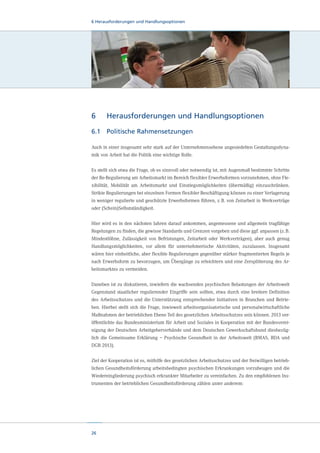 6 Herausforderungen und Handlungsoptionen

6	

Herausforderungen und Handlungsoptionen

6.1	 Politische Rahmensetzungen
Auch in einer insgesamt sehr stark auf der Unternehmensebene angesiedelten Gestaltungsdynamik von Arbeit hat die Politik eine wichtige Rolle.
Es stellt sich etwa die Frage, ob es sinnvoll oder notwendig ist, mit Augenmaß bestimmte Schritte
der Re-Regulierung am Arbeitsmarkt im Bereich flexibler Erwerbsformen vorzunehmen, ohne Flexibilität, Mobilität am Arbeitsmarkt und Einstiegsmöglichkeiten (übermäßig) einzuschränken.
Strikte Regulierungen bei einzelnen Formen flexibler Beschäftigung können zu einer Verlagerung
in weniger regulierte und geschützte Erwerbsformen führen, z. B. von Zeitarbeit in Werkverträge
oder (Schein)Selbstständigkeit.
Hier wird es in den nächsten Jahren darauf ankommen, angemessene und allgemein tragfähige
Regelungen zu finden, die gewisse Standards und Grenzen vorgeben und diese ggf. anpassen (z. B.
Mindestlöhne, Zulässigkeit von Befristungen, Zeitarbeit oder Werkverträgen), aber auch genug
Handlungsmöglichkeiten, vor allem für unternehmerische Aktivitäten, zuzulassen. Insgesamt
wären hier einheitliche, aber flexible Regulierungen gegenüber stärker fragmentierten Regeln je
nach Erwerbsform zu bevorzugen, um Übergänge zu erleichtern und eine Zersplitterung des Arbeitsmarktes zu vermeiden.
Daneben ist zu diskutieren, inwiefern die wachsenden psychischen Belastungen der Arbeitswelt
Gegenstand staatlicher regulierender Eingriffe sein sollten, etwa durch eine breitere Definition
des Arbeitsschutzes und die Unterstützung entsprechender Initiativen in Branchen und Betrieben. Hierbei stellt sich die Frage, inwieweit arbeitsorganisatorische und personalwirtschaftliche
Maßnahmen der betrieblichen Ebene Teil des gesetzlichen Arbeitsschutzes sein können. 2013 veröffentlichte das Bundesministerium für Arbeit und Soziales in Kooperation mit der Bundesvereinigung der Deutschen Arbeitgeberverbände und dem Deutschen Gewerkschaftsbund diesbezüglich die Gemeinsame Erklärung – Psychische Gesundheit in der Arbeitswelt (BMAS, BDA und
DGB 2013).
Ziel der Kooperation ist es, mithilfe des gesetzlichen Arbeitsschutzes und der freiwilligen betrieblichen Gesundheitsförderung arbeitsbedingten psychischen Erkrankungen vorzubeugen und die
Wiedereingliederung psychisch erkrankter Mitarbeiter zu vereinfachen. Zu den empfohlenen Instrumenten der betrieblichen Gesundheitsförderung zählen unter anderem:

26

 