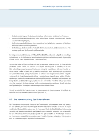 6 Herausforderungen und Handlungsoptionen

–	 die Implementierung der Gefährdungsbeurteilung in Form eines strukturierten Prozesses,
–	  ie Zuhilfenahme externer Beratung (etwa in Form einer engeren Zusammenarbeit mit den
d
Unfallversicherungsträgern),
–	  ie Erweiterung oder Einführung eines ausreichend breit gefächerten Angebotes an Familien-,
d
Schulden- und Sozialberatung oder auch
–	  ie Fortbildung der betrieblichen Fachkräfte für Arbeitssicherheit, der Betriebsärzte, des Fühd
rungspersonals und der Personal- und Betriebsräte.
Bei der gemeinsamen Erklärung von BMAS, BDA und DGB handelt es sich lediglich um Vorschläge
in Anlehnung an die Leitlinien der gemeinsamen deutschen Arbeitsschutzstrategie. Wesentliche
Schritte bleiben somit der betrieblichen Ebene vorbehalten.
Auch ist die Frage zu klären, ob innerhalb der Sozialsysteme stärkere Anreize für Unternehmen
geschaffen werden sollten, sich um eine nachhaltigere Personalpolitik zu bemühen, die im Hinblick auf ein längeres und gesundes Arbeitsleben wichtig ist – damit lassen sich unerwünschte negative externe Effekte zu Lasten der Sozialkassen vermindern. Auch wenn es primär im Interesse
der Unternehmen liegt, geringe Ausfallzeiten zu haben – und entsprechende Anreize beispielsweise durch die Entgeltfortzahlung bestehen –, könnten Bonus-Malus-Systeme bei den Arbeitgeberbeiträgen zur Renten- und Krankenversicherung dazu beitragen, dass mehr auf Gesundheit der
Belegschaften geachtet und weniger psychischer oder körperlicher Verschleiß in Kauf genommen
wird. Das kann auch die Unterstützung von Präventionsmaßnahmen umfassen, die z. B. mit einer
Beitragsermäßigung einhergehen oder direkt gefördert werden können.
Wichtig ist weiterhin die Frage, inwieweit im Bildungswesen die Vorbereitung auf die moderne Arbeitswelt und ihre Anforderungen stärker zu gewichten ist.

6.2	 Die Verantwortung der Unternehmen
Die Unternehmen sind zentrale Akteure in der Gestaltung der Arbeitswelt von heute und morgen.
Sie sind gefordert, ihre Innovationsfähigkeit, Produktivität und Flexibilität in einem sich oft rapide
wandelnden Marktumfeld zu wahren und die Formen und Grade der Flexibilität bzw. Entgrenzung
zu finden, die produktiv und sowohl betriebswirtschaftlich als auch individuell (für die Mitarbeiter und andere Marktteilnehmer) tragfähig sind. Dies gilt sowohl für die Beziehungen innerhalb
der Unternehmen als auch für Kooperationen und Projektbeziehungen mit anderen Unternehmen,
etwa im Zusammenhang mit regionalen Firmenclustern.

27

 