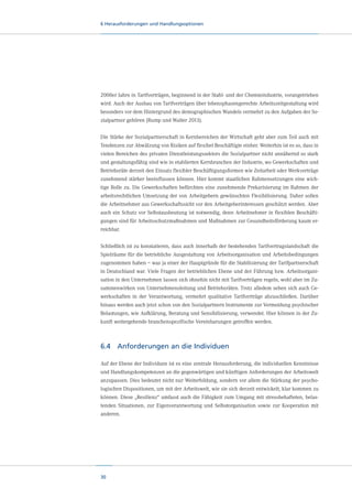 6 Herausforderungen und Handlungsoptionen

2000er Jahre in Tarifverträgen, beginnend in der Stahl- und der Chemieindustrie, vorangetrieben
wird. Auch der Ausbau von Tarifverträgen über lebensphasengerechte Arbeitszeitgestaltung wird
besonders vor dem Hintergrund des demographischen Wandels vermehrt zu den Aufgaben der Sozialpartner gehören (Rump und Walter 2013).
Die Stärke der Sozialpartnerschaft in Kernbereichen der Wirtschaft geht aber zum Teil auch mit
Tendenzen zur Abwälzung von Risiken auf flexibel Beschäftigte einher. Weiterhin ist es so, dass in
vielen Bereichen des privaten Dienstleistungssektors die Sozialpartner nicht annähernd so stark
und gestaltungsfähig sind wie in etablierten Kernbranchen der Industrie, wo Gewerkschaften und
Betriebsräte derzeit den Einsatz flexibler Beschäftigungsformen wie Zeitarbeit oder Werkverträge
zunehmend stärker beeinflussen können. Hier kommt staatlichen Rahmensetzungen eine wichtige Rolle zu. Die Gewerkschaften befürchten eine zunehmende Prekarisierung im Rahmen der
arbeitsrechtlichen Umsetzung der von Arbeitgebern gewünschten Flexibilisierung. Daher sollen
die Arbeitnehmer aus Gewerkschaftssicht vor den Arbeitgeberinteressen geschützt werden. Aber
auch ein Schutz vor Selbstausbeutung ist notwendig, denn Arbeitnehmer in flexiblen Beschäftigungen sind für Arbeitsschutzmaßnahmen und Maßnahmen zur Gesundheitsförderung kaum erreichbar.
Schließlich ist zu konstatieren, dass auch innerhalb der bestehenden Tarifvertragslandschaft die
Spielräume für die betriebliche Ausgestaltung von Arbeitsorganisation und Arbeitsbedingungen
zugenommen haben – was ja einer der Hauptgründe für die Stabilisierung der Tarifpartnerschaft
in Deutschland war. Viele Fragen der betrieblichen Ebene und der Führung bzw. Arbeitsorganisation in den Unternehmen lassen sich ohnehin nicht mit Tarifverträgen regeln, wohl aber im Zusammenwirken von Unternehmensleitung und Betriebsräten. Trotz alledem sehen sich auch Gewerkschaften in der Verantwortung, vermehrt qualitative Tarifverträge abzuschließen. Darüber
hinaus werden auch jetzt schon von den Sozialpartnern Instrumente zur Vermeidung psychischer
Belastungen, wie Aufklärung, Beratung und Sensibilisierung, verwendet. Hier können in der Zukunft weitergehende branchenspezifische Vereinbarungen getroffen werden.

6.4	 Anforderungen an die Individuen
Auf der Ebene der Individuen ist es eine zentrale Herausforderung, die individuellen Kenntnisse
und Handlungskompetenzen an die gegenwärtigen und künftigen Anforderungen der Arbeitswelt
anzupassen. Dies bedeutet nicht nur Weiterbildung, sondern vor allem die Stärkung der psychologischen Dispositionen, um mit der Arbeitswelt, wie sie sich derzeit entwickelt, klar kommen zu
können. Diese „Resilienz“ umfasst auch die Fähigkeit zum Umgang mit stressbehafteten, belastenden Situationen, zur Eigenverantwortung und Selbstorganisation sowie zur Kooperation mit
anderen.

30

 