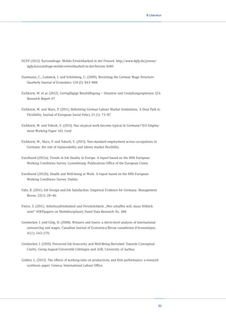 8 Literatur

DGFP (2012). Kurzumfrage: Mobile Erreichbarkeit in der Freizeit. http://www.dgfp.de/presse/
dgfp-kurzumfrage-mobile-erreichbarkeit-in-der-freizeit-3680
Dustmann, C., Ludsteck, J. und Schönberg, U. (2009). Revisiting the German Wage Structure.
Quarterly Journal of Economics 124 (2): 843–888.
Eichhorst, W. et al. (2012). Geringfügige Beschäftigung – Situation und Gestaltungsoptionen. IZA
Research Report 47.
Eichhorst, W. und Marx, P. (2011). Reforming German Labour Market Institutions. A Dual Path to
Flexibility. Journal of European Social Policy 21 (1): 73–87.
Eichhorst, W. und Tobsch, V. (2013). Has atypical work become typical in Germany? ILO Employment Working Paper 145. Genf.
Eichhorst, W., Marx, P. und Tobsch, V. (2013). Non-standard employment across occupations in
Germany: the role of replaceability and labour market flexibility.
Eurofound (2012a). Trends in Job Quality in Europe. A report based on the fifth European	
Working Conditions Survey. Luxembourg: Publications Office of the European Union.
Eurofound (2012b). Health and Well-being at Work. A report based on the fifth European	
Working Conditions Survey. Dublin.
Fahr, R. (2011). Job Design and Job Satisfaction: Empirical Evidence for Germany. Management
Revue, 22(1): 28–46.
Fietze, S. (2011). Arbeitszufriedenheit und Persönlichkeit: „Wer schaffen will, muss fröhlich
sein!“ SOEPpapers on Multidisciplinary Panel Data Research No. 388.
Geishecker, I. und Görg, H. (2008). Winners and losers: a micro-level analysis of international
outsourcing and wages. Canadian Journal of Economics/Revue canadienne d‘économique,
41(1): 243–270.
Geishecker, I. (2010). Perceived Job Insecurity and Well-Being Revisited: Towards Conceptual	
Clarity. Georg-August-Universität Göttingen und ASB, University of Aarhus.
Golden, L. (2012). The effects of working time on productivity and firm performance: a research
synthesis paper. Geneva: International Labour Office.

35

 