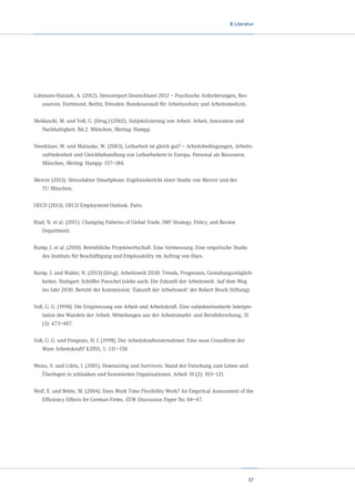 8 Literatur

Lohmann-Haislah, A. (2012). Stressreport Deutschland 2012 – Psychische Anforderungen, Ressourcen. Dortmund, Berlin, Dresden: Bundesanstalt für Arbeitsschutz und Arbeitsmedizin.
Moldaschl, M. und Voß, G. (Hrsg.) (2002). Subjektivierung von Arbeit. Arbeit, Innovation und
Nachhaltigkeit. Bd.2. München, Mering: Hampp.
Nienhüser, W. und Matiaske, W. (2003). Leiharbeit ist gleich gut? – Arbeitsbedingungen, Arbeitszufriedenheit und Gleichbehandlung von Leiharbeitern in Europa. Personal als Ressource.
München, Mering: Hampp: 157–184.
Mercer (2013). Stressfaktor Smartphone. Ergebnisbericht einer Studie von Mercer und der	
TU München.
OECD (2013). OECD Employment Outlook. Paris.
Riad, N. et al. (2011). Changing Patterns of Global Trade. IMF Strategy, Policy, and Review	
Department.
Rump, J. et al. (2010). Betriebliche Projektwirtschaft. Eine Vermessung. Eine empirische Studie
des Instituts für Beschäftigung und Employability im Auftrag von Hays.
Rump, J. und Walter, N. (2013) (Hrsg). Arbeitswelt 2030. Trends, Prognosen, Gestaltungsmöglichkeiten. Stuttgart: Schöffer Poeschel (siehe auch: Die Zukunft der Arbeitswelt. Auf dem Weg
ins Jahr 2030. Bericht der Kommission ‘Zukunft der Arbeitswelt’ der Robert Bosch Stiftung).
Voß, G. G. (1998). Die Entgrenzung von Arbeit und Arbeitskraft. Eine subjektorientierte Interpretation des Wandels der Arbeit. Mitteilungen aus der Arbeitsmarkt- und Berufsforschung, 31
(3): 473–487.
Voß, G. G. und Pongratz, H. J. (1998). Der Arbeitskraftunternehmer. Eine neue Grundform der
Ware Arbeitskraft? KZfSS, 1: 131–158.
Weiss, V. und Udris, I. (2001). Downsizing und Survivors. Stand der Forschung zum Leben und
Überlegen in schlanken und fusionierten Organisationen. Arbeit 10 (2): 103–121.
Wolf, E. und Beblo, M. (2004). Does Work Time Flexibility Work? An Empirical Assessment of the
Efficiency Effects for German Firms. ZEW Discussion Paper No. 04–47.

37

 