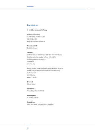 Impressum

Impressum
© 2014 Bertelsmann Stiftung
Bertelsmann Stiftung
Carl-Bertelsmann-Straße 256
33311 Gütersloh
www.bertelsmann-stiftung.de

Verantwortlich
Detlef Hollmann
Autoren
Dr. Werner Eichhorst, Direktor Arbeitsmarktpolitik Europa
Forschungsinstitut zur Zukunft der Arbeit (IZA)
Schaumburg-Lippe-Straße 5–9
53113 Bonn
www.iza.org
Verena Tobsch, freiberufliche Wirtschaftswissenschaftlerin
E·x·AKT Empirische und aktuelle Wirtschaftsforschung
Hochstraße 20
13357 Berlin
www.e-x-akt.de

Lektorat
Sibylle Reiter
Gestaltung
Nicole Meyerholz, Bielefeld
Bildnachweis
© Thomas Kunsch
Produktion
Hans Kock Buch- und Offsetdruck, Bielefeld

42

 