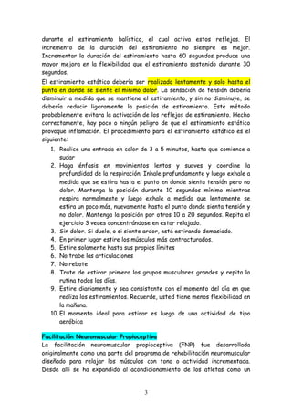 durante el estiramiento balístico, el cual activa estos reflejos. El
incremento de la duración del estiramiento no siempre es mejor.
Incrementar la duración del estiramiento hasta 60 segundos produce una
mayor mejora en la flexibilidad que el estiramiento sostenido durante 30
segundos.
El estiramiento estático debería ser realizado lentamente y solo hasta el
punto en donde se siente el mínimo dolor. La sensación de tensión debería
disminuir a medida que se mantiene el estiramiento, y sin no disminuye, se
debería reducir ligeramente la posición de estiramiento. Este método
probablemente evitara la activación de los reflejos de estiramiento. Hecho
correctamente, hay poco o ningún peligro de que el estiramiento estático
provoque inflamación. El procedimiento para el estiramiento estático es el
siguiente:
1. Realice una entrada en calor de 3 a 5 minutos, hasta que comience a
sudar
2. Haga énfasis en movimientos lentos y suaves y coordine la
profundidad de la respiración. Inhale profundamente y luego exhale a
medida que se estira hasta el punto en donde sienta tensión pero no
dolor. Mantenga la posición durante 10 segundos mínimo mientras
respira normalmente y luego exhale a medida que lentamente se
estira un poco más, nuevamente hasta el punto donde sienta tensión y
no dolor. Mantenga la posición por otros 10 a 20 segundos. Repita el
ejercicio 3 veces concentrándose en estar relajado.
3. Sin dolor. Si duele, o si siente ardor, está estirando demasiado.
4. En primer lugar estire los músculos más contracturados.
5. Estire solamente hasta sus propios límites
6. No trabe las articulaciones
7. No rebote
8. Trate de estirar primero los grupos musculares grandes y repita la
rutina todos los días.
9. Estire diariamente y sea consistente con el momento del día en que
realiza los estiramientos. Recuerde, usted tiene menos flexibilidad en
la mañana.
10. El momento ideal para estirar es luego de una actividad de tipo
aeróbica
Facilitación Neuromuscular Propioceptiva
La facilitación neuromuscular propioceptiva (FNP) fue desarrollada
originalmente como una parte del programa de rehabilitación neuromuscular
diseñado para relajar los músculos con tono o actividad incrementada.
Desde allí se ha expandido al acondicionamiento de los atletas como un
3
 