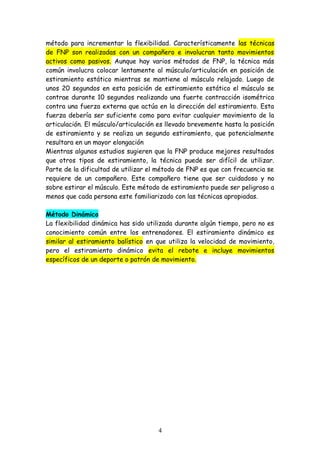 método para incrementar la flexibilidad. Característicamente las técnicas
de FNP son realizadas con un compañero e involucran tanto movimientos
activos como pasivos. Aunque hay varios métodos de FNP, la técnica más
común involucra colocar lentamente al músculo/articulación en posición de
estiramiento estático mientras se mantiene al músculo relajado. Luego de
unos 20 segundos en esta posición de estiramiento estático el músculo se
contrae durante 10 segundos realizando una fuerte contracción isométrica
contra una fuerza externa que actúa en la dirección del estiramiento. Esta
fuerza debería ser suficiente como para evitar cualquier movimiento de la
articulación. El músculo/articulación es llevado brevemente hasta la posición
de estiramiento y se realiza un segundo estiramiento, que potencialmente
resultara en un mayor elongación
Mientras algunos estudios sugieren que la FNP produce mejores resultados
que otros tipos de estiramiento, la técnica puede ser difícil de utilizar.
Parte de la dificultad de utilizar el método de FNP es que con frecuencia se
requiere de un compañero. Este compañero tiene que ser cuidadoso y no
sobre estirar el músculo. Este método de estiramiento puede ser peligroso a
menos que cada persona este familiarizado con las técnicas apropiadas.
Método Dinámico
La flexibilidad dinámica has sido utilizada durante algún tiempo, pero no es
conocimiento común entre los entrenadores. El estiramiento dinámico es
similar al estiramiento balístico en que utiliza la velocidad de movimiento,
pero el estiramiento dinámico evita el rebote e incluye movimientos
específicos de un deporte o patrón de movimiento.
4
 
