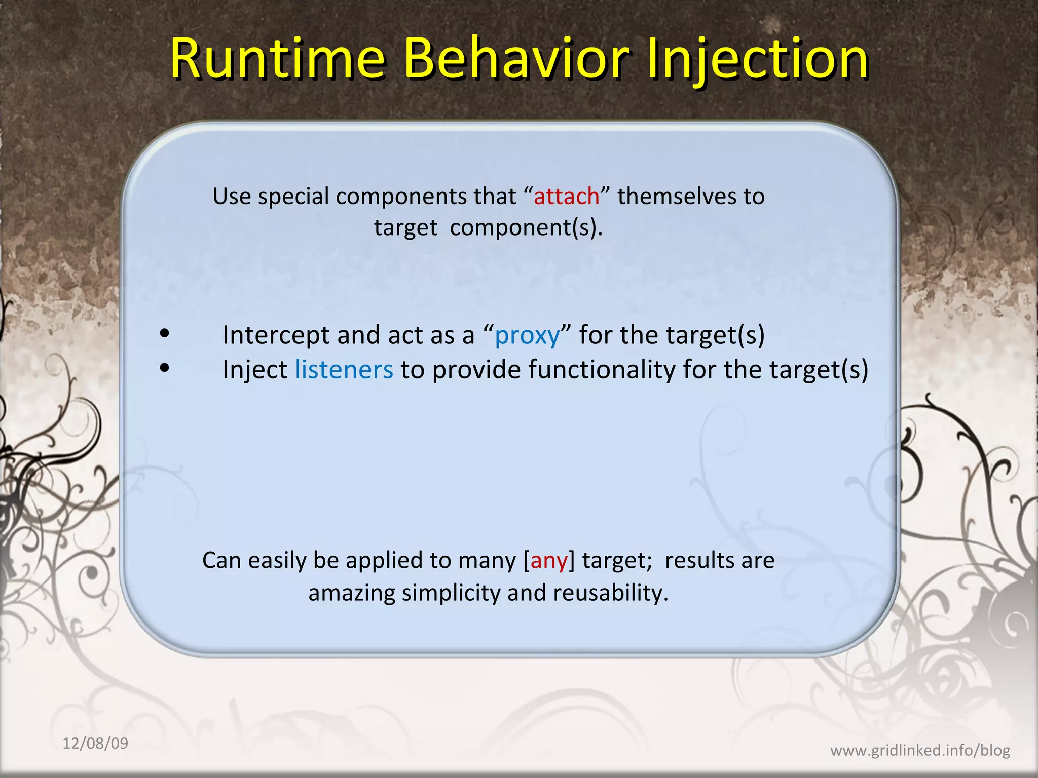 Runtime Behavior Injection Use special components that “ attach ” themselves to target  component(s). Can easily be applied to many [ any ] target;  results are  amazing simplicity and reusability. Intercept and act as a “ proxy ” for the target(s) Inject  listeners  to provide functionality for the target(s) 06/08/09 www.gridlinked.info/blog 