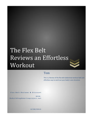 The Flex Belt
Reviews an Effortless
Workout
                               Tom
                               This is a Review of the flex belt abdominal workout belt and
                               effortless way to work out your body’s core structure.




Flex Belt Reviews & Discount

                       www.
RebuildingAmericaproject.net




                  4/28/2012
 