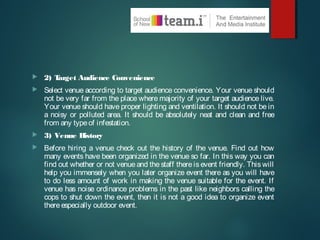  2) Target Audience Convenience
 Select venue according to target audience convenience. Your venue should
not be very far from the place where majority of your target audience live.
Your venue should have proper lighting and ventilation. It should not be in
a noisy or polluted area. It should be absolutely neat and clean and free
from any typeof infestation.
 3) Venue History
 Before hiring a venue check out the history of the venue. Find out how
many events have been organized in the venue so far. In this way you can
find out whether or not venue and the staff there is event friendly. This will
help you immensely when you later organize event there as you will have
to do less amount of work in making the venue suitable for the event. If
venue has noise ordinance problems in the past like neighbors calling the
cops to shut down the event, then it is not a good idea to organize event
thereespecially outdoor event.
 