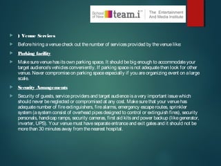  ) Venue Services
 Beforehiring avenuecheck out thenumber of servicesprovided by thevenuelike:
 Parking facility
 Makesurevenuehasitsown parking space. It should bebig enough to accommodateyour
target audience'svehiclesconveniently. If parking spaceisnot adequatethen look for other
venue. Never compromiseon parking spaceespecially if you areorganizing event on alarge
scale.
 Security Arrangements
 Security of guests, serviceprovidersand target audienceisavery important issuewhich
should never beneglected or compromised at any cost. Makesurethat your venuehas
adequatenumber of fireextinguishers, firealarms, emergency escaperoutes, sprinkler
system (asystem consist of overhead pipesdesigned to control or extinguish fires), security
personals, handicap ramps, security cameras, first aid kitsand power backup (likegenerator,
inverter, UPS). Your venuemust haveseparateentranceand exit gatesand it should not be
morethan 30 minutesaway from thenearest hospital.
 
