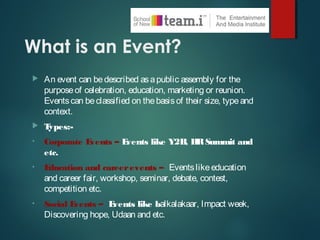 What is an Event?
 An event can bedescribed asapublic assembly for the
purposeof celebration, education, marketing or reunion.
Eventscan beclassified on thebasisof their size, typeand
context.
 Types:-
• Corporate Events – Events like Y2B, HRSummit and
etc.
• Education and careerevents – Eventslikeeducation
and career fair, workshop, seminar, debate, contest,
competition etc.
• Social Events – Events like balkalakaar, Impact week,
Discovering hope, Udaan and etc.
 