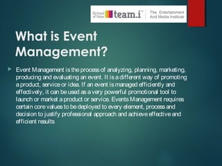 What is Event
Management?
 Event Management istheprocessof analyzing, planning, marketing,
producing and evaluating an event. It isadifferent way of promoting
aproduct, serviceor idea. If an event ismanaged efficiently and
effectively, it can beused asavery powerful promotional tool to
launch or market aproduct or service. EventsManagement requires
certain corevaluesto bedeployed to every element, processand
decision to justify professional approach and achieveeffectiveand
efficient results
 