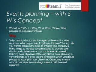 Events planning – with 5
W’s Concept
 Wefollow 5 'W's(i.e. Why, What, When, Where, Who)
principleto createan event plan.
Why
 'Why' means, why you want to organizetheevent i.e. event
objective. What do you want to get from theevent? For e.g.: do
you want to organizetheevent to enhanceyour company's
brand image, to increasecompany'ssales, to promoteyour
client'sproducts/servicesor to promoteasocial causeetc.
Defining event objectivesat thevery start of event planning is
very important asit givesyou thedirection in which you should
proceed to accomplish your objectives. Organizing an event
without clear objectivesisahugewasteof both timeand
resources.
 