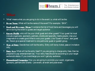 • What
 'What' meanswhat you aregoing to do in theevent i.e. what will bethe:
 Event Name What will bethenameof theevent?For example: ‘BKK".
 Food and Beverage Menu It containsthelist of food itemsand beveragesyou will
serveduring theevent to guestsand target audience
 Guests Profile who will beyour chief guest and other guests?Your guest list must
includeorganizers, sponsors, partners, clientsand specially mediapeople. Useyour
imagination to creategood titlesto woo your guests. Like'Guest of honor', star guest
etc. Never givespecial treatment to oneparticular guest or guests' group.
 Type of Entry Decidehow will betheentry. Entry will beby ticket, passor invitation
only.
 Entry fees What will betheentry fees?If you aregoing to chargeentry fees, then be
prepared to pay entertainment tax. Your entry feesshould beaccording to your target
audience'sstatus. If you overchargeyou won’t get any audience.
 Promotional Campaign How you aregoing to promoteyour event, organizers,
sponsors, partnersand clients: - pre-event, at-event and post-event.
 