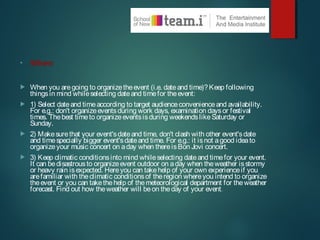 • When
 When you aregoing to organizetheevent (i.e. dateand time)?Keep following
thingsin mind whileselecting dateand timefor theevent:
 1) Select dateand timeaccording to target audienceconvenienceand availability.
For e.g.: don't organizeeventsduring work days, examination daysor festival
times. Thebest timeto organizeeventsisduring weekendslikeSaturday or
Sunday.
 2) Makesurethat your event'sdateand time, don't clash with other event'sdate
and timespecially bigger event'sdateand time. For e.g.: it isnot agood ideato
organizeyour music concert on aday when thereisBon Jovi concert.
 3) Keep climatic conditionsinto mind whileselecting dateand timefor your event.
It can bedisastrousto organizeevent outdoor on aday when theweather isstormy
or heavy rain isexpected. Hereyou can takehelp of your own experienceif you
arefamiliar with theclimatic conditionsof theregion whereyou intend to organize
theevent or you can takethehelp of themeteorological department for theweather
forecast. Find out how theweather will beon theday of your event.
 