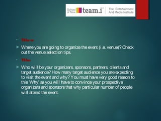 • Where
 Whereyou aregoing to organizetheevent (i.e. venue)? Check
out thevenueselection tips.
• Who
 Who will beyour organizers, sponsors, partners, clientsand
target audience? How many target audienceyou areexpecting
to visit theevent and why? You must havevery good reason to
this'Why' asyou will haveto convinceyour prospective
organizersand sponsorsthat why particular number of people
will attend theevent.
 