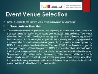 Event Venue Selection
 Keep following thingsin mind whileselecting avenuefor your event:
 1) Target Audience/Guest Size
 This means the number of people you are expecting to attend your event. Make sure
that your venue can easily accommodate your expected target audience. Your venue
should not be too small or too largefor your guests. If too small, then your guestswill
feel discomfort. If it is too large then you will unnecessarily end up paying more for
the venue. Get firm indications whether guests plan to attend your event by sending
R.S.V.P clearly printed on the invitation. The term R.S.V.P is a French acronym. Its
meaning in English is'PleaseRespond'. If R.S.V.Pisprinted on theinvitation then the
invited guest is expected to tell the host whether or not he/she is attending the event.
Since many people don't understand the meaning of this term or don't bother to reply
back, it is advisable to individually call and ask your guests about there plan to attend
the event. In thisway you can get quite accurate idea of theguest sizewhich will help
you in deciding food and beveragequantitiesalso.
 