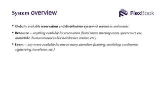 System overview
• Globally availablereservation and distribution system of resources and events
• Resource– anythingavailableforreservation (hotelroom, meeting room, sportcourt, car,
motorbike, humanresourceslikehairdresser,trainer,etc.)
• Event – anyeventavailableforoneor manyattendees(training,workshop, conference,
sightseeing,traveltour,etc.)
 