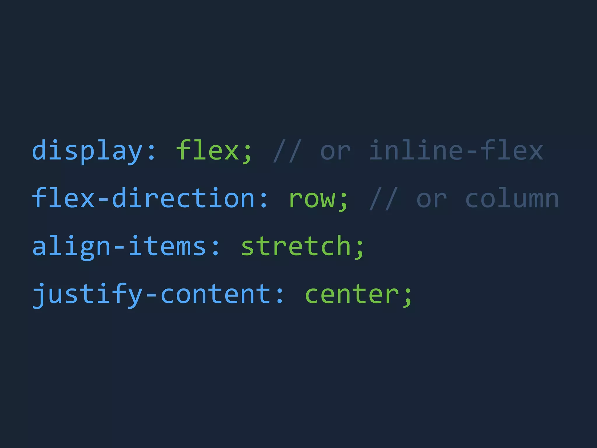 display:	
 &nbsp;flex;	
 &nbsp;//	
 &nbsp;or	
 &nbsp;inline-&shy;‐flex
flex-&shy;‐direction:	
 &nbsp;row;	
 &nbsp;//	
 &nbsp;or	
 &nbsp;column
align-&shy;‐items:	
 &nbsp;stretch;
justify-&shy;‐content:	
 &nbsp;center;
 