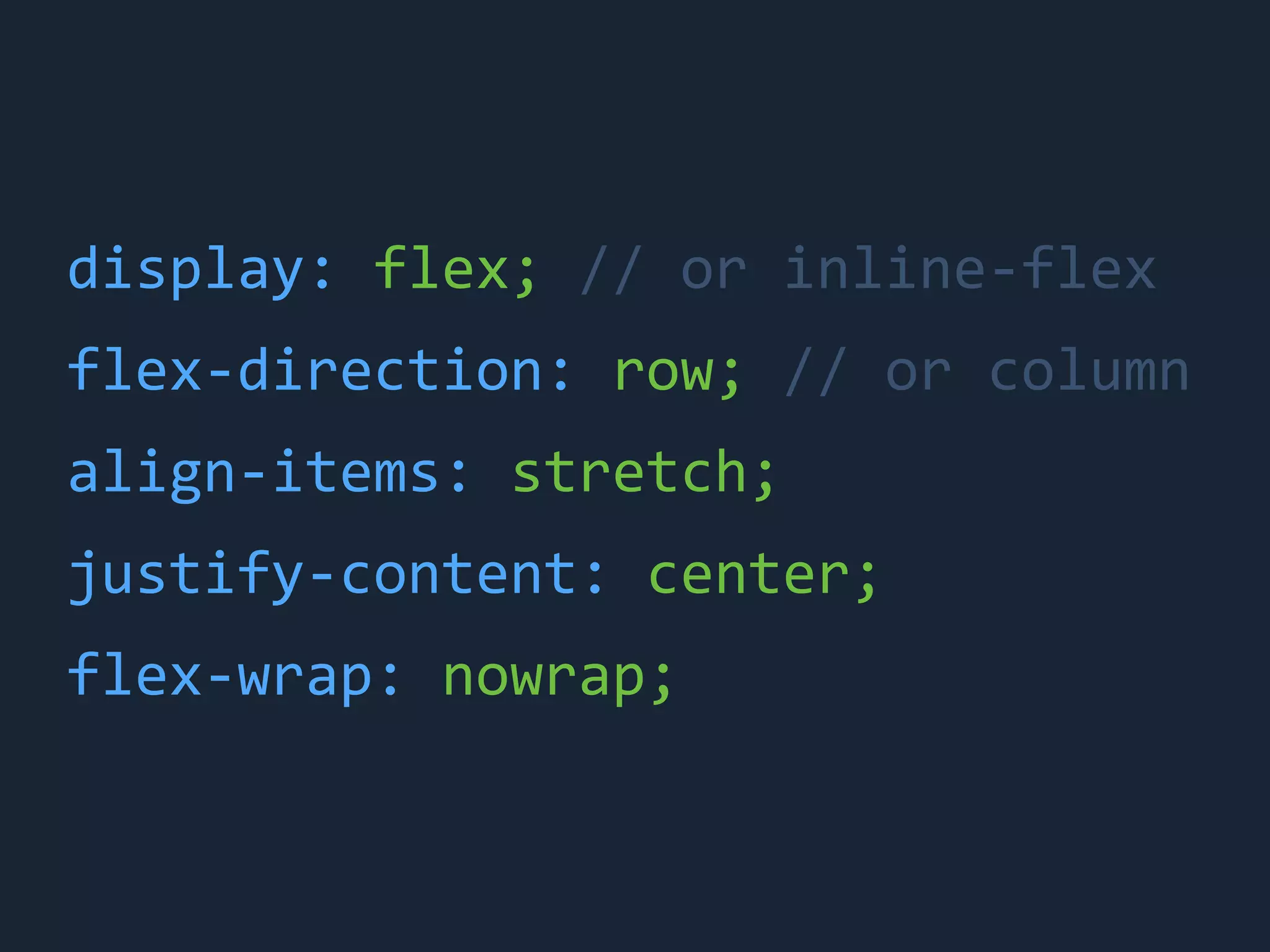 display:	
 &nbsp;flex;	
 &nbsp;//	
 &nbsp;or	
 &nbsp;inline-&shy;‐flex
flex-&shy;‐direction:	
 &nbsp;row;	
 &nbsp;//	
 &nbsp;or	
 &nbsp;column
align-&shy;‐items:	
 &nbsp;stretch;
justify-&shy;‐content:	
 &nbsp;center;
flex-&shy;‐wrap:	
 &nbsp;nowrap;
 