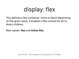 display: flex
This defines a flex container; inline or block depending
on the given value. It enables a flex context for all its
direct children.
New values: flex and inline-flex.
css-tricks.com/snippets/css/a-guide-to-flexbox
 