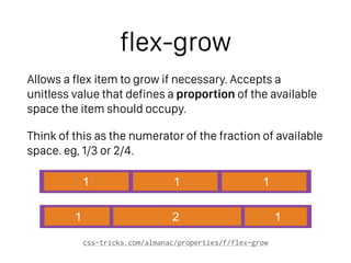 flex-grow
Allows a flex item to grow if necessary. Accepts a
unitless value that defines a proportion of the available
space the item should occupy.
Think of this as the numerator of the fraction of available
space. eg, 1/3 or 2/4.
css-tricks.com/almanac/properties/f/flex-grow
1 1 1
1 2 1
 