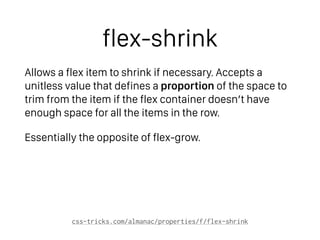 flex-shrink
Allows a flex item to shrink if necessary. Accepts a
unitless value that defines a proportion of the space to
trim from the item if the flex container doesn’t have
enough space for all the items in the row.
Essentially the opposite of flex-grow.
css-tricks.com/almanac/properties/f/flex-shrink
 