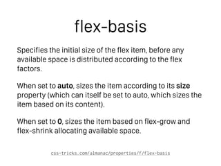 flex-basis
Specifies the initial size of the flex item, before any
available space is distributed according to the flex
factors.
When set to auto, sizes the item according to its width/
height property (which can itself be set to auto, which
sizes the item based on its content).
When set to 0, sizes the item based on flex-grow and
flex-shrink allocating available space.
css-tricks.com/almanac/properties/f/flex-basis
 