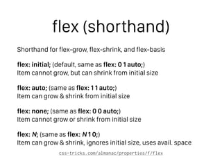 flex (shorthand)
Shorthand for flex-grow, flex-shrink, and flex-basis
flex: initial; (default, same as flex: 0 1 auto;) 
Item cannot grow, but can shrink from initial size
flex: auto; (same as flex: 1 1 auto;) 
Item can grow & shrink from initial size
flex: none; (same as flex: 0 0 auto;) 
Item cannot grow or shrink from initial size
flex: N; (same as flex: N 1 0;) 
Item can grow & shrink, ignores initial size, uses avail. space
css-tricks.com/almanac/properties/f/flex
 