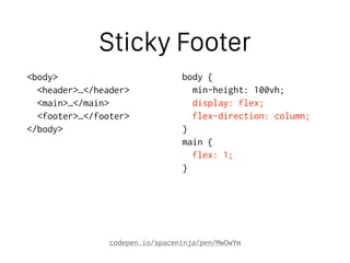 Sticky Footer
<body>
<header>…</header>
<main>…</main>
<footer>…</footer>
</body>
body {
min-height: 100vh;
display: flex;
flex-direction: column;
}
main {
flex: 1;
}
codepen.io/spaceninja/pen/MwOwYm
 