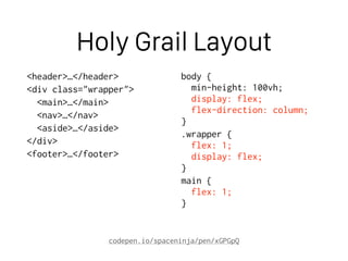 Holy Grail Layout
<header>…</header>
<div class="wrapper">
<main>…</main>
<nav>…</nav>
<aside>…</aside>
</div>
<footer>…</footer>
body { 
min-height: 100vh; 
display: flex; 
flex-direction: column; 
}
.wrapper { 
flex: 1; 
display: flex; 
}
main { 
flex: 1; 
}
codepen.io/spaceninja/pen/xGPGpQ
 
