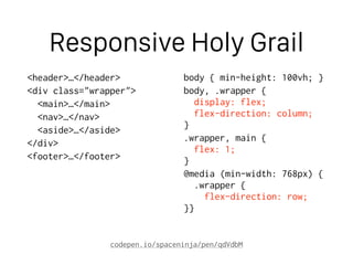 Responsive Holy Grail
<header>…</header>
<div class="wrapper">
<main>…</main>
<nav>…</nav>
<aside>…</aside>
</div>
<footer>…</footer>
body { min-height: 100vh; }
body, .wrapper { 
display: flex; 
flex-direction: column; 
}
.wrapper, main { 
flex: 1; 
}
@media (min-width: 768px) { 
.wrapper { 
flex-direction: row; 
}}
codepen.io/spaceninja/pen/qdVdbM
 