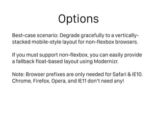 Options
Best-case scenario: Degrade gracefully to a vertically-
stacked mobile-style layout for non-flexbox browsers.
If you must support non-flexbox, you can easily provide
a fallback float-based layout using Modernizr.
Note: Browser prefixes are only needed for Safari & IE10. 
Chrome, Firefox, Opera, and IE11 don’t need any!
 